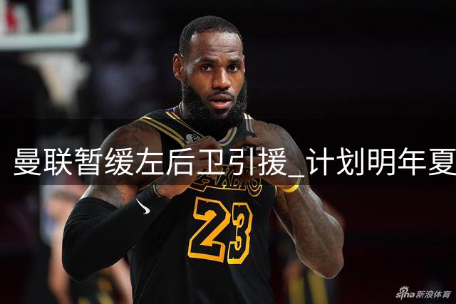 曼联暂缓左后卫引援 计划明年夏窗重拳出击